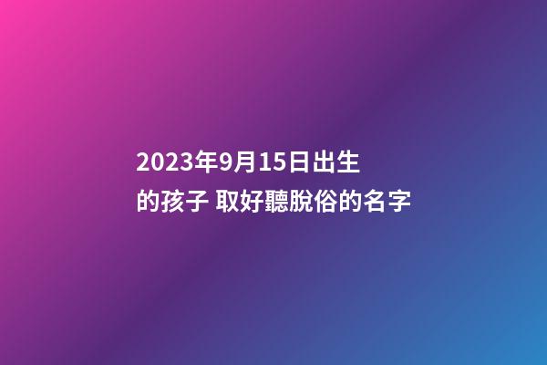 2023年9月15日出生的孩子 取好聽脫俗的名字